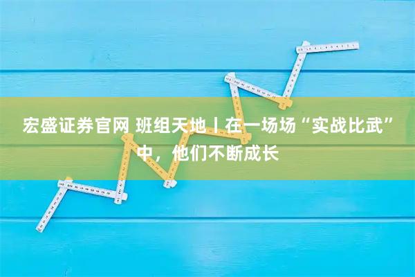 宏盛证券官网 班组天地丨在一场场“实战比武”中，他们不断成长
