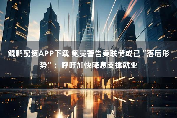 鲲鹏配资APP下载 鲍曼警告美联储或已“落后形势”：呼吁加快降息支撑就业