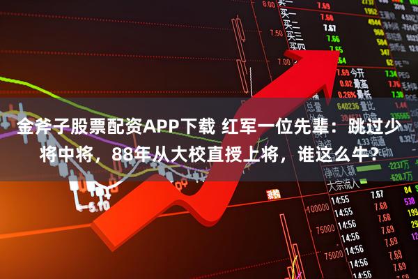金斧子股票配资APP下载 红军一位先辈:跳过少将中将,88年从大校直授上将,谁这么牛?