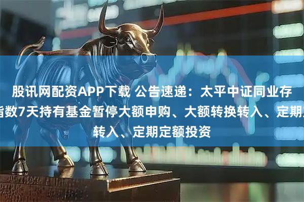 股讯网配资APP下载 公告速递：太平中证同业存单AAA指数7天持有基金暂停大额申购、大额转换转入、定期定额投资