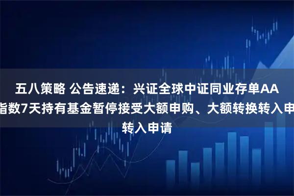 五八策略 公告速递：兴证全球中证同业存单AAA指数7天持有基金暂停接受大额申购、大额转换转入申请