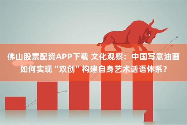 佛山股票配资APP下载 文化观察：中国写意油画如何实现“双创”构建自身艺术话语体系？