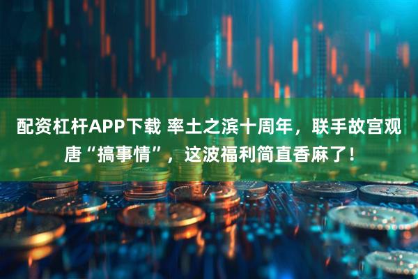 配资杠杆APP下载 率土之滨十周年，联手故宫观唐“搞事情”，这波福利简直香麻了！