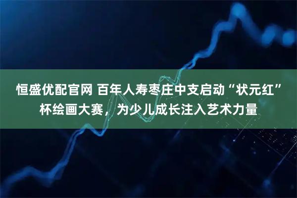 恒盛优配官网 百年人寿枣庄中支启动“状元红”杯绘画大赛，为少儿成长注入艺术力量