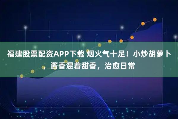福建股票配资APP下载 烟火气十足！小炒胡萝卜，酱香混着甜香，治愈日常