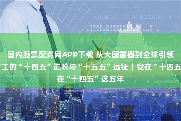 国内股票配资网APP下载 从大国重器到全球引领：中信重工的“十四五”进阶与“十五五”远征｜我在“十四五”这五年