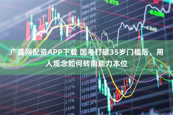 广盛网配资APP下载 国考打破35岁门槛后，用人观念如何转向能力本位