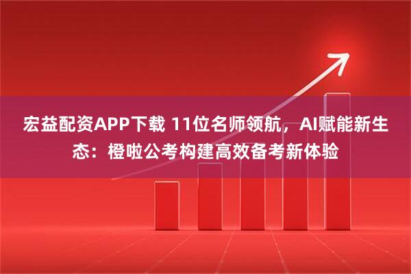 宏益配资APP下载 11位名师领航，AI赋能新生态：橙啦公考构建高效备考新体验