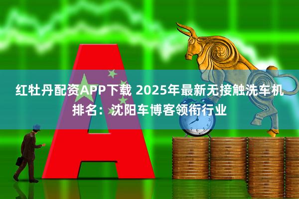 红牡丹配资APP下载 2025年最新无接触洗车机排名：沈阳车博客领衔行业