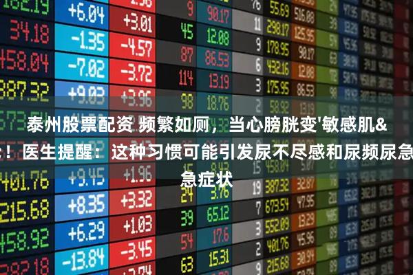 泰州股票配资 频繁如厕，当心膀胱变'敏感肌'！医生提醒：这种习惯可能引发尿不尽感和尿频尿急症状