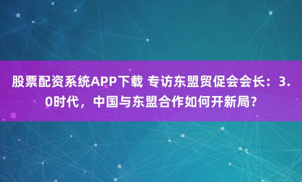 股票配资系统APP下载 专访东盟贸促会会长：3.0时代，中国与东盟合作如何开新局？
