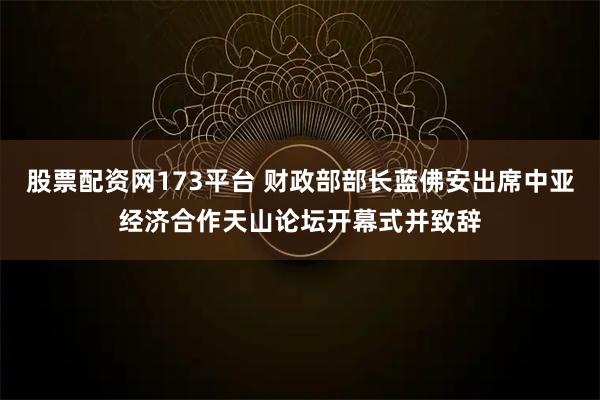 股票配资网173平台 财政部部长蓝佛安出席中亚经济合作天山论坛开幕式并致辞