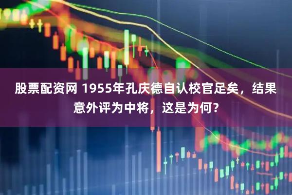 股票配资网 1955年孔庆德自认校官足矣，结果意外评为中将，这是为何？
