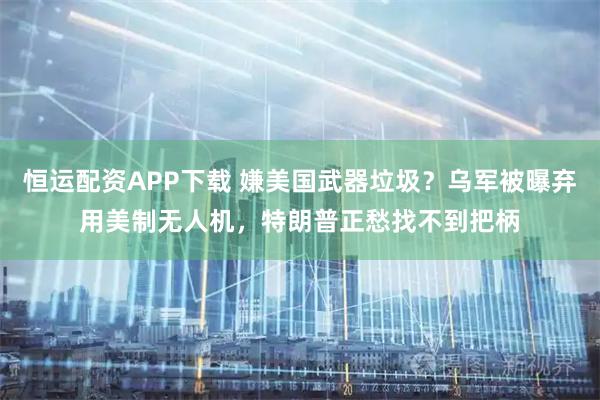 恒运配资APP下载 嫌美国武器垃圾？乌军被曝弃用美制无人机，特朗普正愁找不到把柄