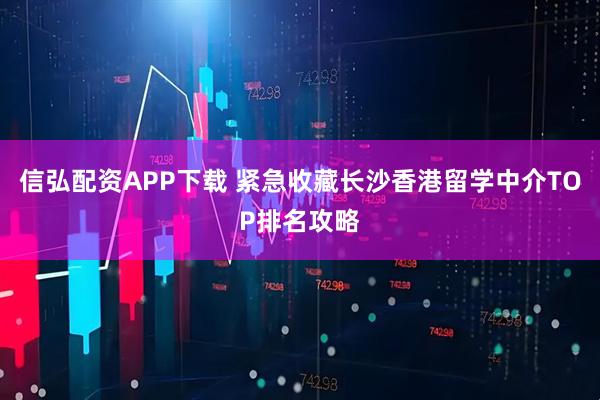 信弘配资APP下载 紧急收藏长沙香港留学中介TOP排名攻略