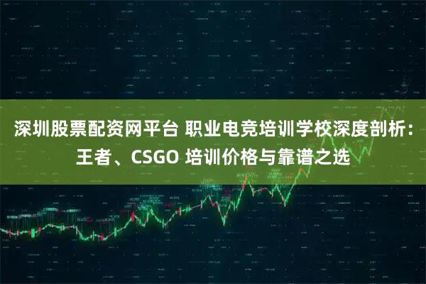 深圳股票配资网平台 职业电竞培训学校深度剖析：王者、CSGO 培训价格与靠谱之选