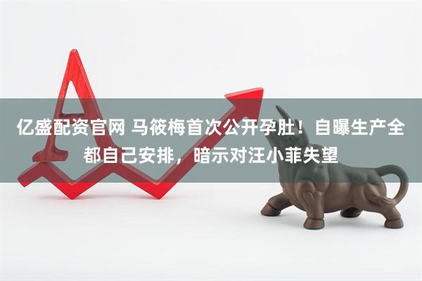 亿盛配资官网 马筱梅首次公开孕肚！自曝生产全都自己安排，暗示对汪小菲失望