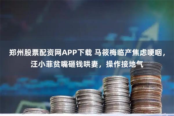 郑州股票配资网APP下载 马筱梅临产焦虑哽咽，汪小菲贫嘴砸钱哄妻，操作接地气