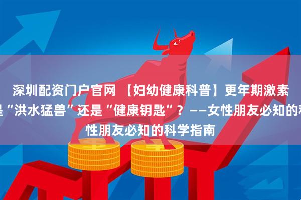 深圳配资门户官网 【妇幼健康科普】更年期激素治疗：是“洪水猛兽”还是“健康钥匙”？——女性朋友必知的科学指南