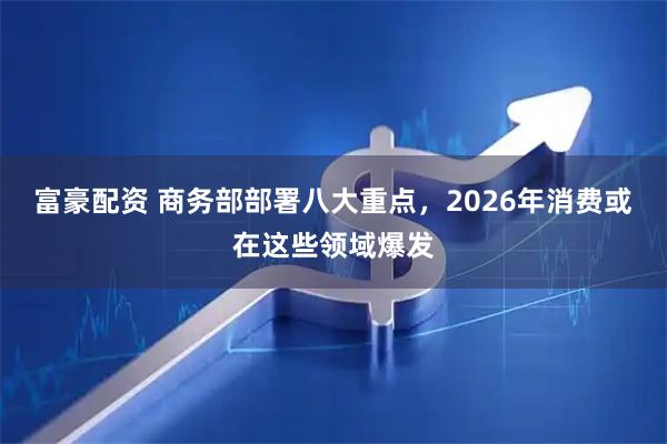 富豪配资 商务部部署八大重点，2026年消费或在这些领域爆发
