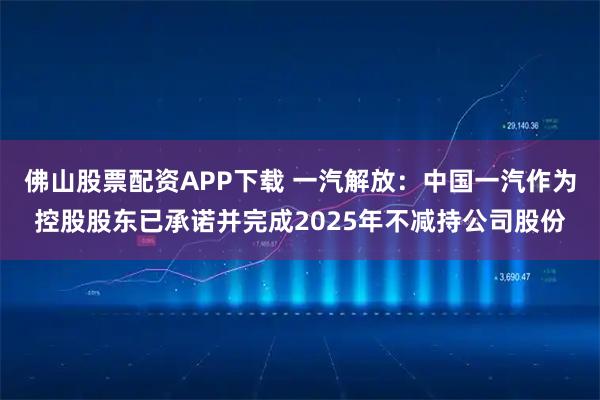 佛山股票配资APP下载 一汽解放：中国一汽作为控股股东已承诺并完成2025年不减持公司股份