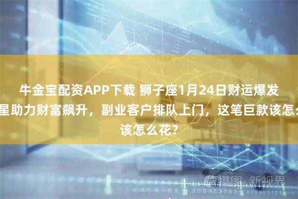 牛金宝配资APP下载 狮子座1月24日财运爆发！木星助力财富飙升，副业客户排队上门，这笔巨款该怎么花？