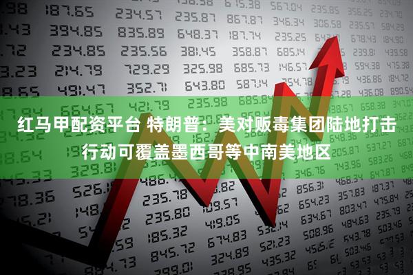 红马甲配资平台 特朗普：美对贩毒集团陆地打击行动可覆盖墨西哥等中南美地区