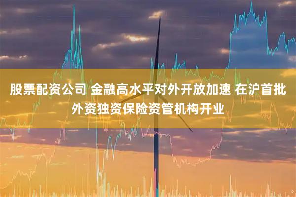 股票配资公司 金融高水平对外开放加速 在沪首批外资独资保险资管机构开业