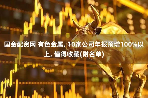 国金配资网 有色金属, 10家公司年报预增100%以上, 值得收藏(附名单)