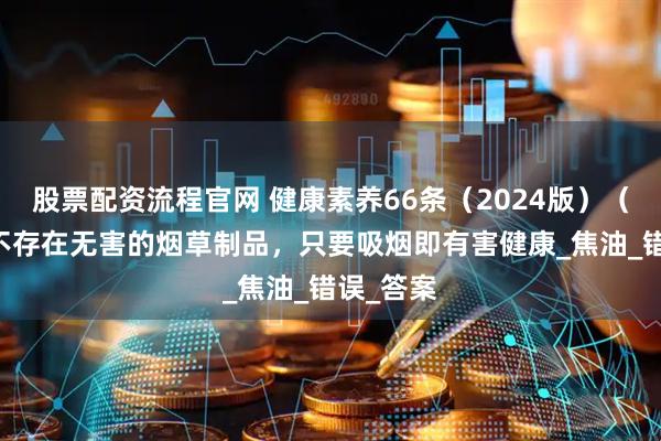 股票配资流程官网 健康素养66条(2024版)(33)丨不存在无害的烟草制品,只要吸烟即有害健康_焦油_错误_答案