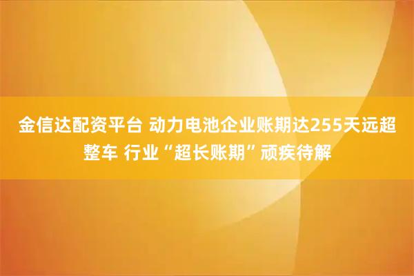 金信达配资平台 动力电池企业账期达255天远超整车 行业“超长账期”顽疾待解