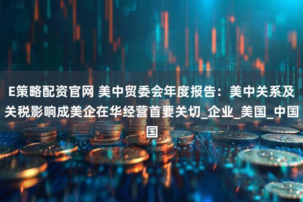 E策略配资官网 美中贸委会年度报告：美中关系及关税影响成美企在华经营首要关切_企业_美国_中国
