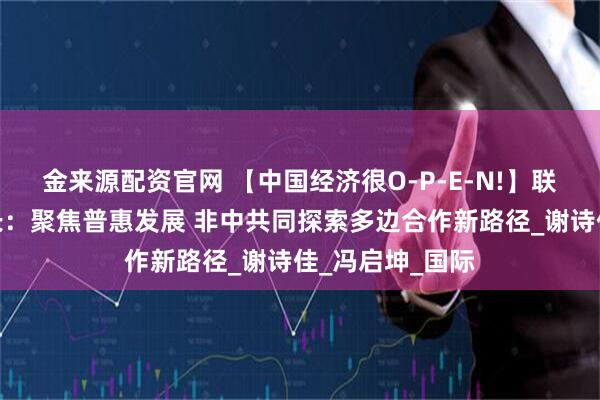 金来源配资官网 【中国经济很O-P-E-N!】联合国助理秘书长：聚焦普惠发展 非中共同探索多边合作新路径_谢诗佳_冯启坤_国际