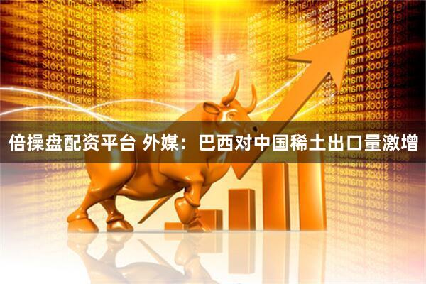 倍操盘配资平台 外媒:巴西对中国稀土出口量激增