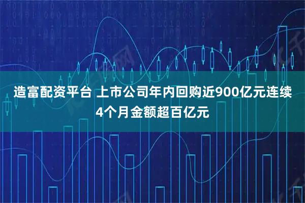 造富配资平台 上市公司年内回购近900亿元连续4个月金额超百亿元