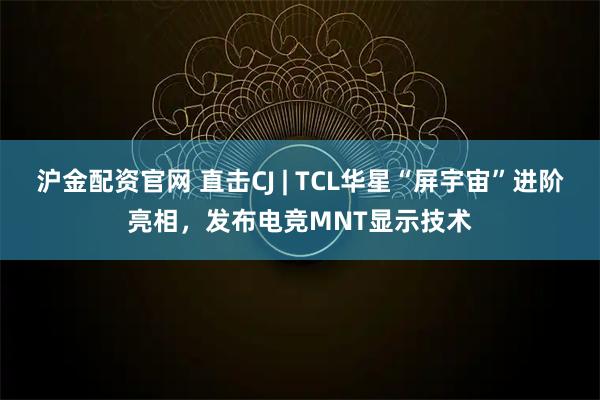 沪金配资官网 直击CJ | TCL华星“屏宇宙”进阶亮相，发布电竞MNT显示技术
