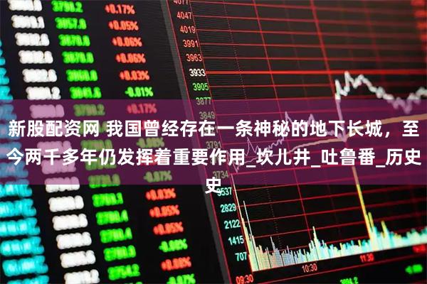 新股配资网 我国曾经存在一条神秘的地下长城，至今两千多年仍发挥着重要作用_坎儿井_吐鲁番_历史