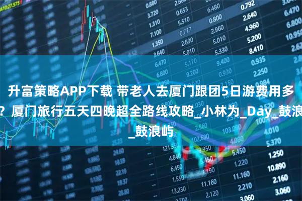 升富策略APP下载 带老人去厦门跟团5日游费用多少？厦门旅行五天四晚超全路线攻略_小林为_Day_鼓浪屿