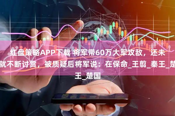 红盘策略APP下载 将军带60万大军攻敌，还未打就不断讨赏，被质疑后将军说：在保命_王翦_秦王_楚国