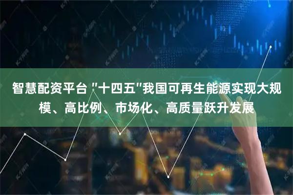 智慧配资平台 ″十四五″我国可再生能源实现大规模、高比例、市场化、高质量跃升发展