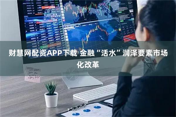 财慧网配资APP下载 金融“活水”润泽要素市场化改革
