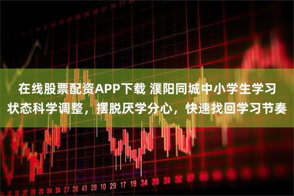 在线股票配资APP下载 濮阳同城中小学生学习状态科学调整，摆脱厌学分心，快速找回学习节奏
